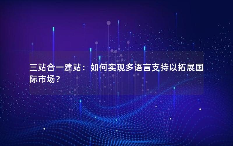 三站合一建站：如何实现多语言支持以拓展国际市场？