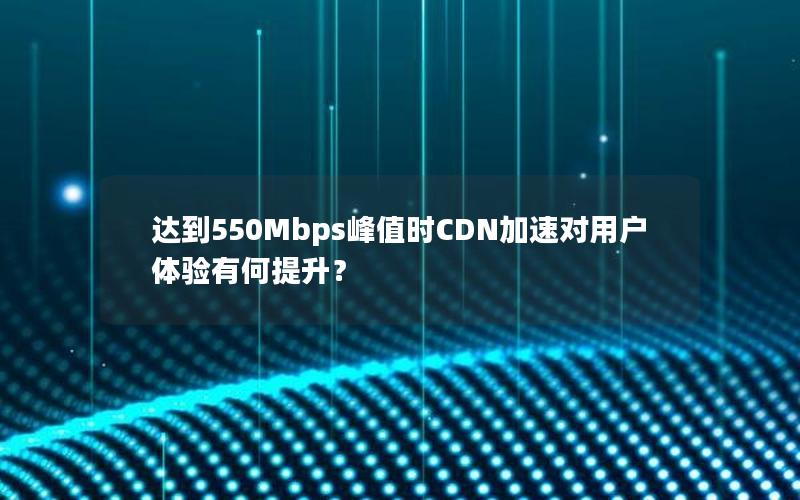 达到550Mbps峰值时CDN加速对用户体验有何提升？