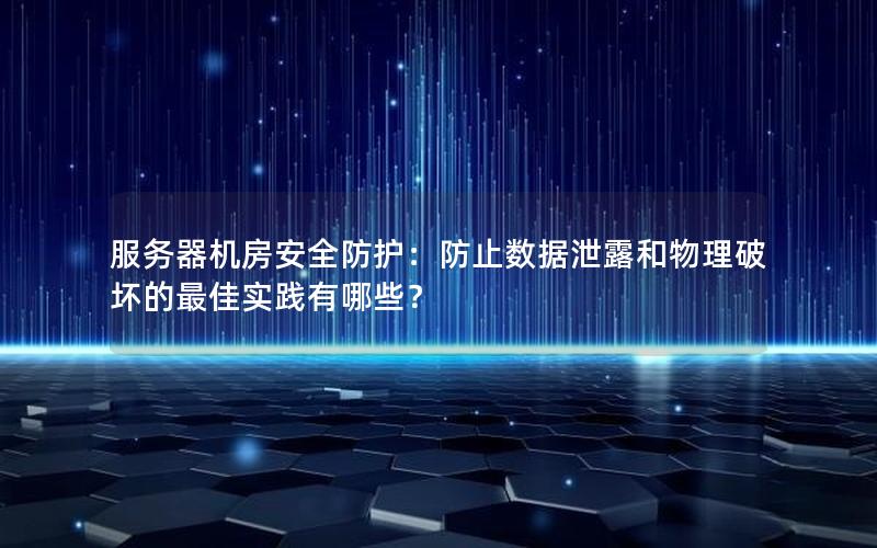 服务器机房安全防护：防止数据泄露和物理破坏的最佳实践有哪些？