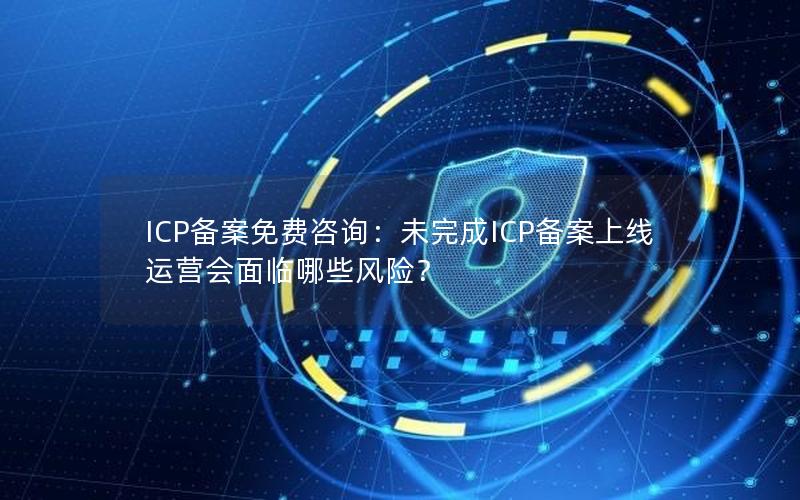 ICP备案免费咨询：未完成ICP备案上线运营会面临哪些风险？