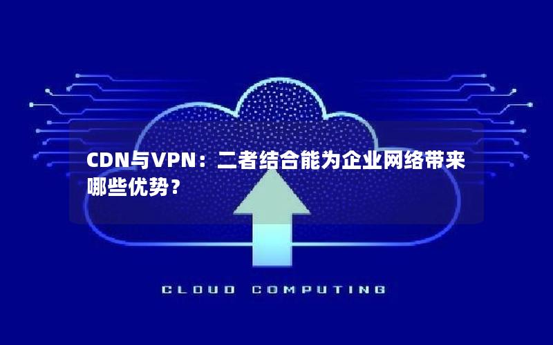 CDN与VPN：二者结合能为企业网络带来哪些优势？