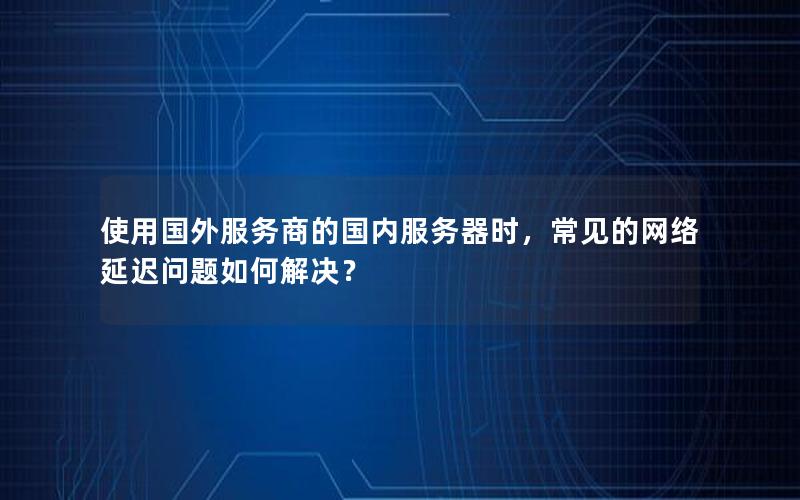 使用国外服务商的国内服务器时，常见的网络延迟问题如何解决？