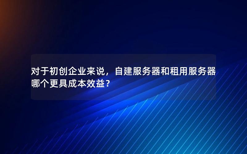 对于初创企业来说，自建服务器和租用服务器哪个更具成本效益？