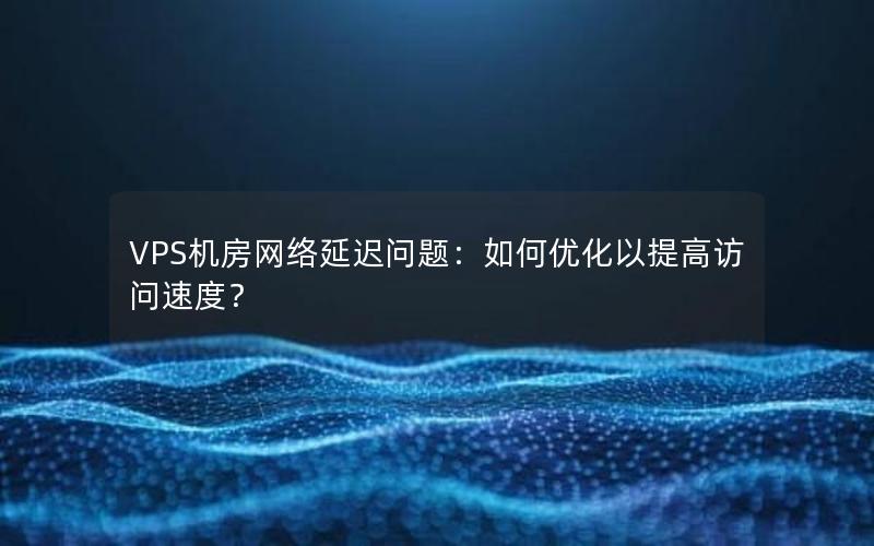 VPS机房网络延迟问题：如何优化以提高访问速度？