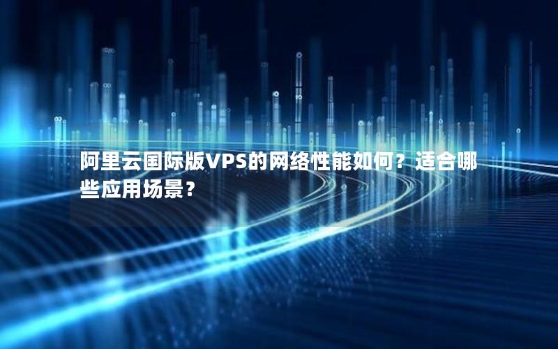 阿里云国际版VPS的网络性能如何？适合哪些应用场景？