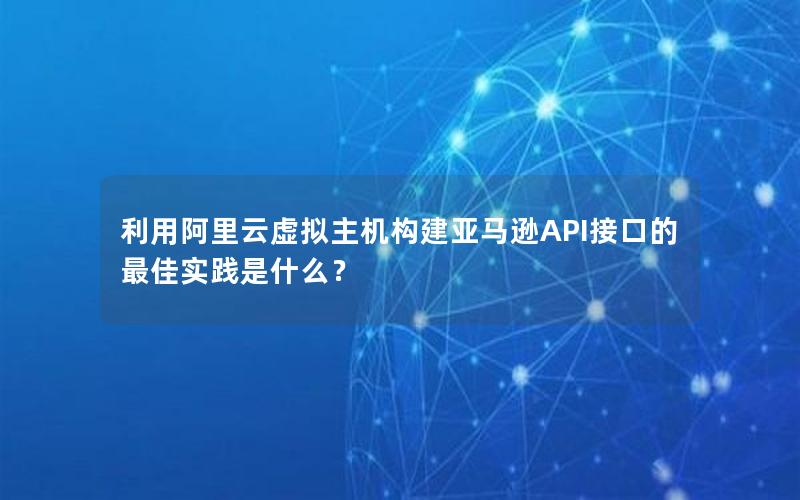 利用阿里云虚拟主机构建亚马逊API接口的最佳实践是什么？