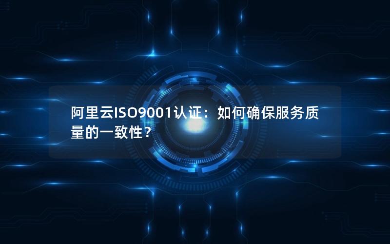 阿里云ISO9001认证：如何确保服务质量的一致性？