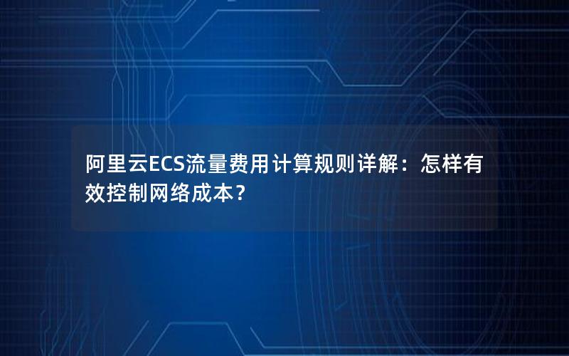 阿里云ECS流量费用计算规则详解：怎样有效控制网络成本？