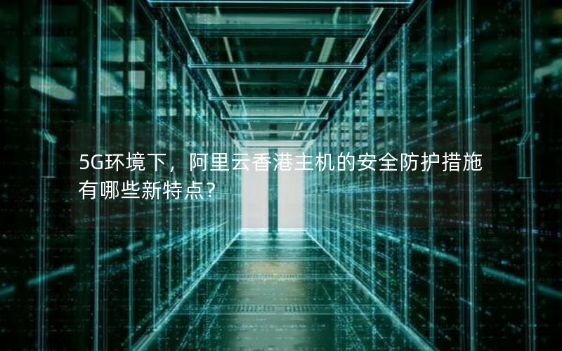 5G环境下，阿里云香港主机的安全防护措施有哪些新特点？