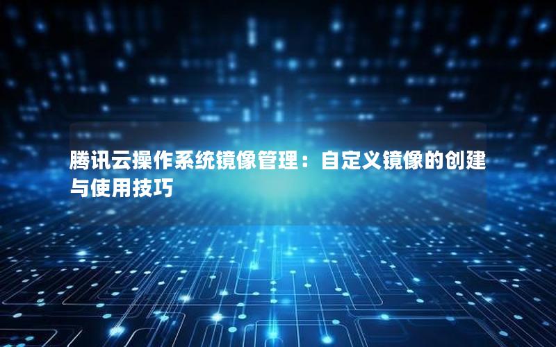 腾讯云操作系统镜像管理：自定义镜像的创建与使用技巧