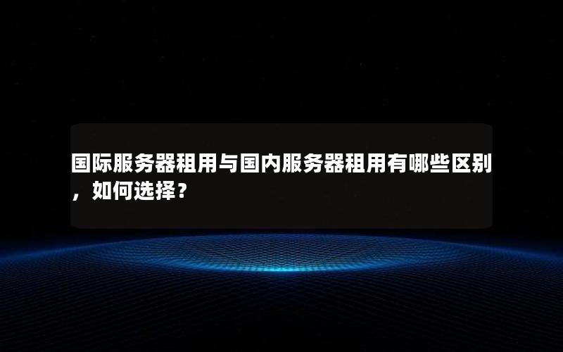 国际服务器租用与国内服务器租用有哪些区别，如何选择？