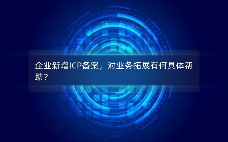 企业新增ICP备案，对业务拓展有何具体帮助？