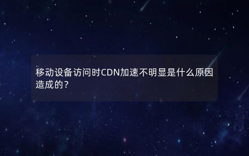 移动设备访问时CDN加速不明显是什么原因造成的？