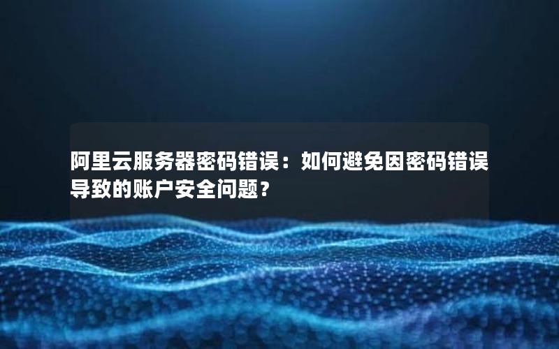 阿里云服务器密码错误：如何避免因密码错误导致的账户安全问题？