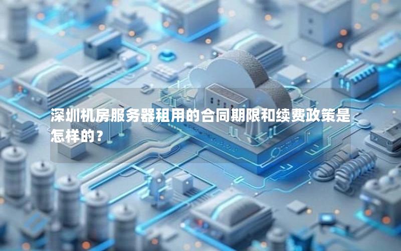 深圳机房服务器租用的合同期限和续费政策是怎样的？