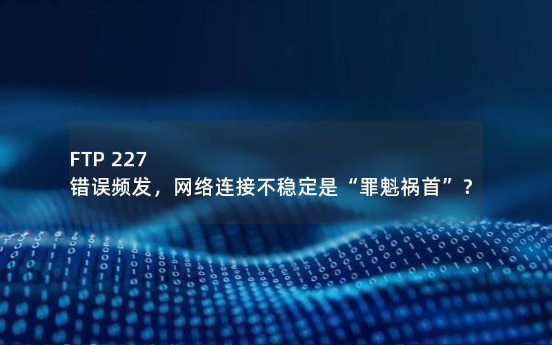 FTP 227 错误频发，网络连接不稳定是“罪魁祸首”？