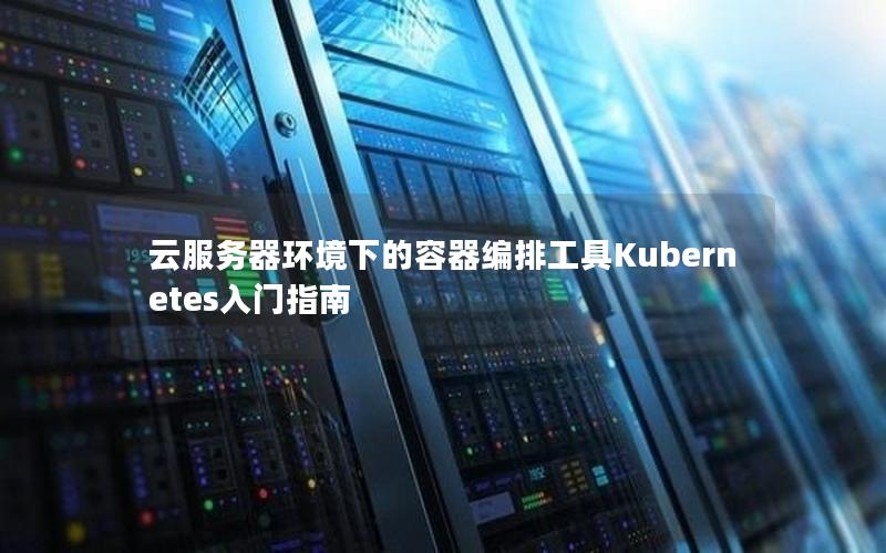 云服务器环境下的容器编排工具Kubernetes入门指南