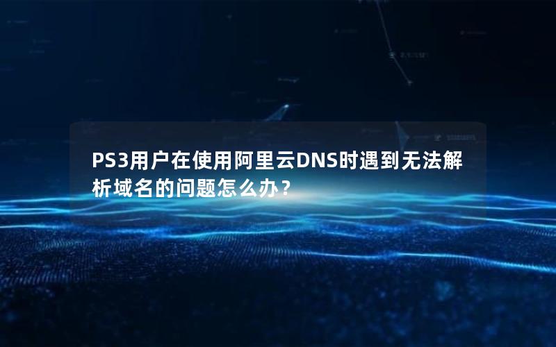 PS3用户在使用阿里云DNS时遇到无法解析域名的问题怎么办？