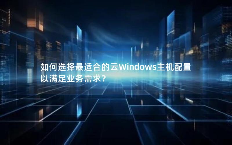 如何选择最适合的云Windows主机配置以满足业务需求？