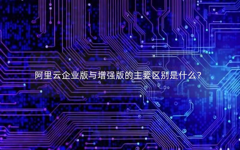 阿里云企业版与增强版的主要区别是什么？