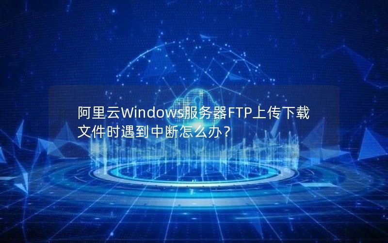 阿里云Windows服务器FTP上传下载文件时遇到中断怎么办？