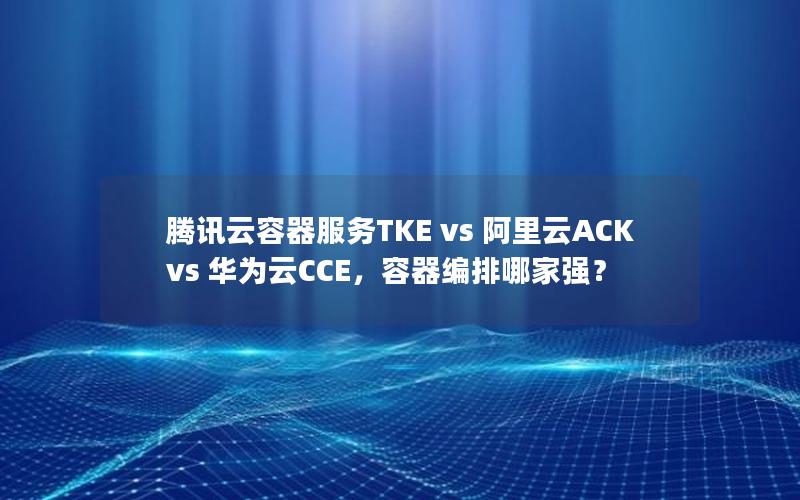 腾讯云容器服务TKE vs 阿里云ACK vs 华为云CCE，容器编排哪家强？