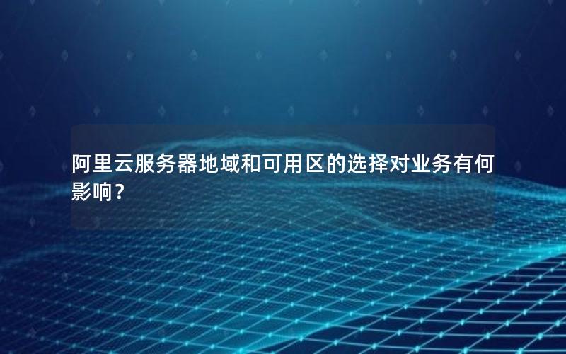 阿里云服务器地域和可用区的选择对业务有何影响？