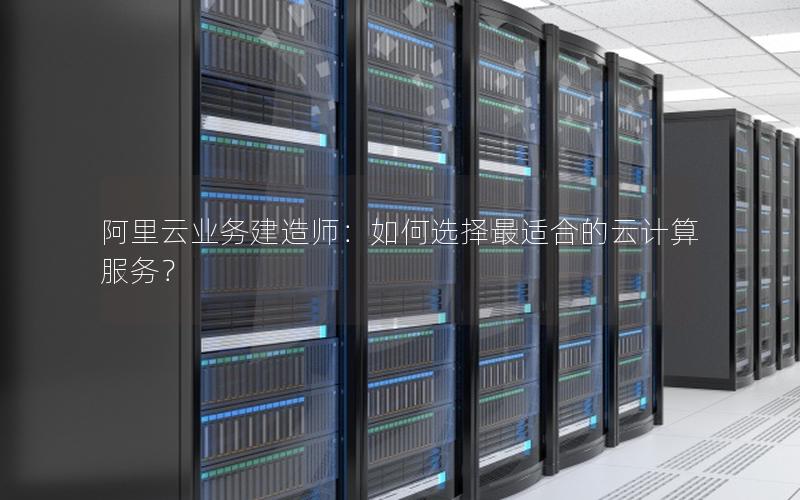 阿里云业务建造师：如何选择最适合的云计算服务？