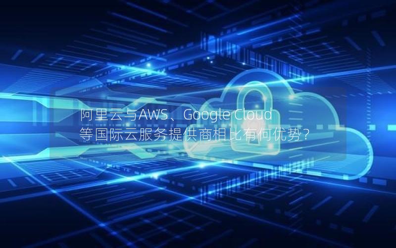 阿里云与AWS、Google Cloud等国际云服务提供商相比有何优势？