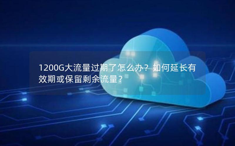 1200G大流量过期了怎么办？如何延长有效期或保留剩余流量？