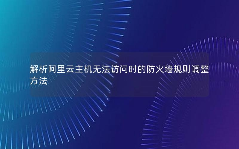 解析阿里云主机无法访问时的防火墙规则调整方法