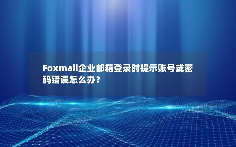 Foxmail企业邮箱登录时提示账号或密码错误怎么办？