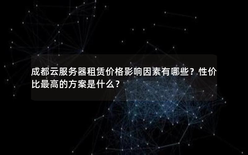 成都云服务器租赁价格影响因素有哪些？性价比最高的方案是什么？