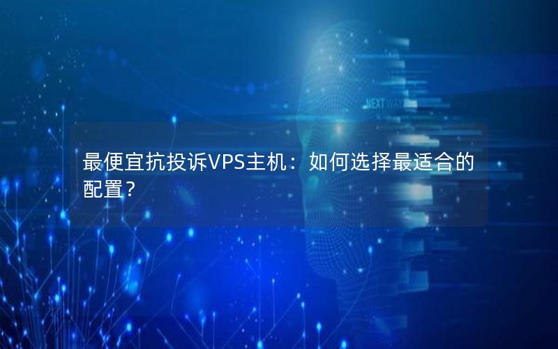 最便宜抗投诉VPS主机：如何选择最适合的配置？