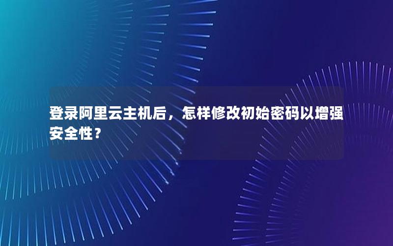 登录阿里云主机后，怎样修改初始密码以增强安全性？