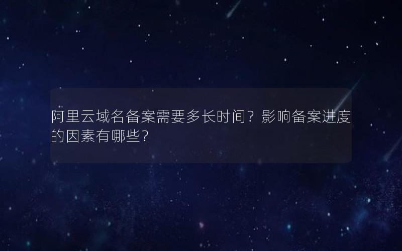 阿里云域名备案需要多长时间？影响备案进度的因素有哪些？