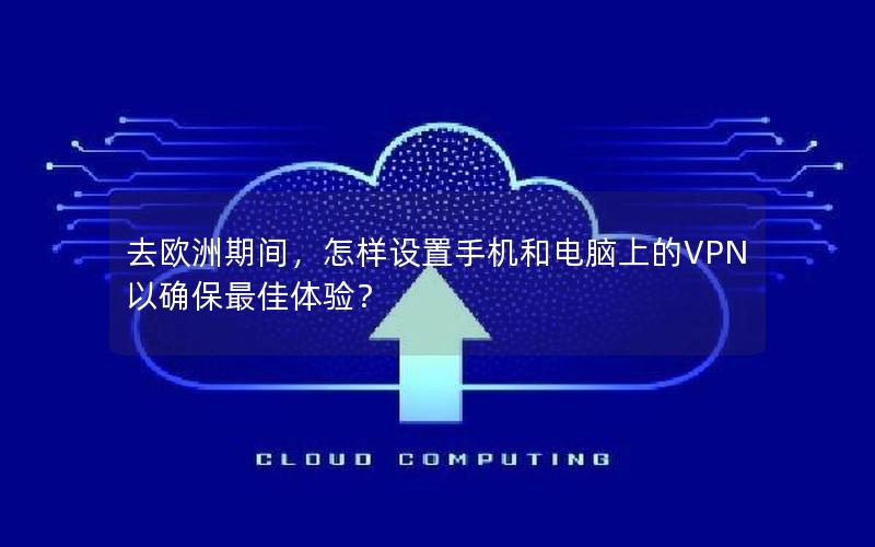 去欧洲期间，怎样设置手机和电脑上的VPN以确保最佳体验？