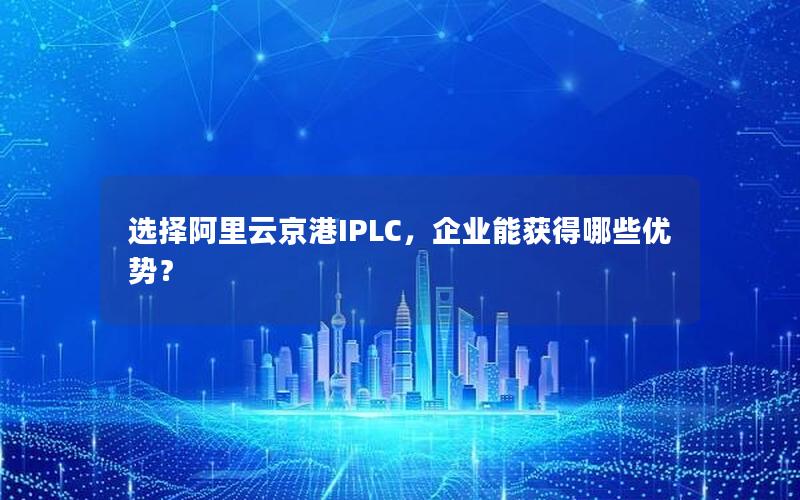 选择阿里云京港IPLC，企业能获得哪些优势？