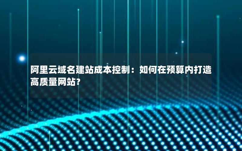 阿里云域名建站成本控制：如何在预算内打造高质量网站？