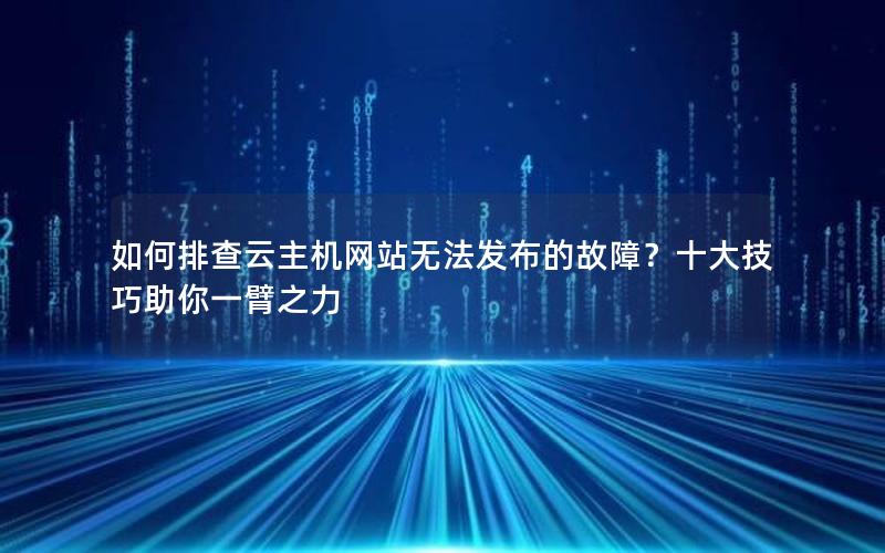 如何排查云主机网站无法发布的故障？十大技巧助你一臂之力