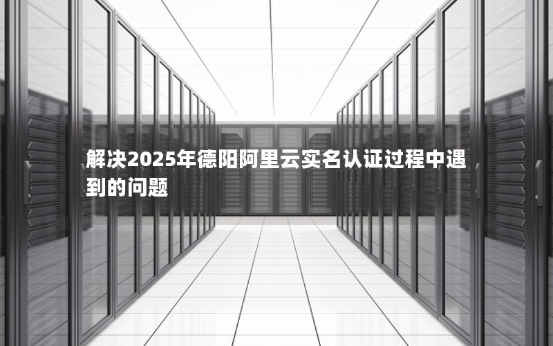 解决2025年德阳阿里云实名认证过程中遇到的问题