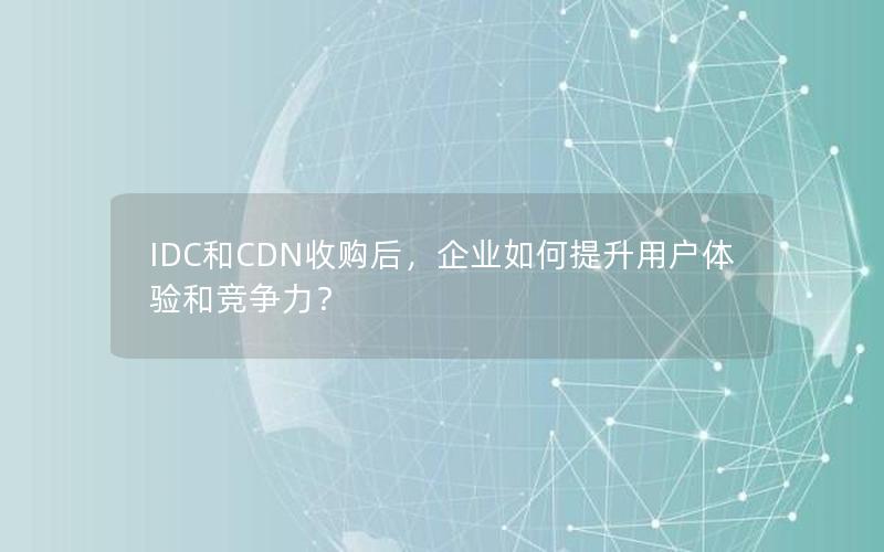 IDC和CDN收购后，企业如何提升用户体验和竞争力？