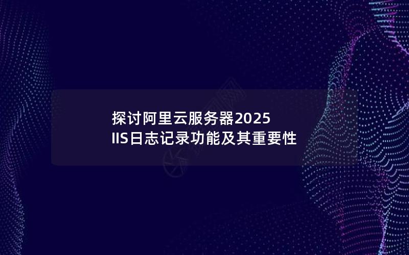 探讨阿里云服务器2025 IIS日志记录功能及其重要性