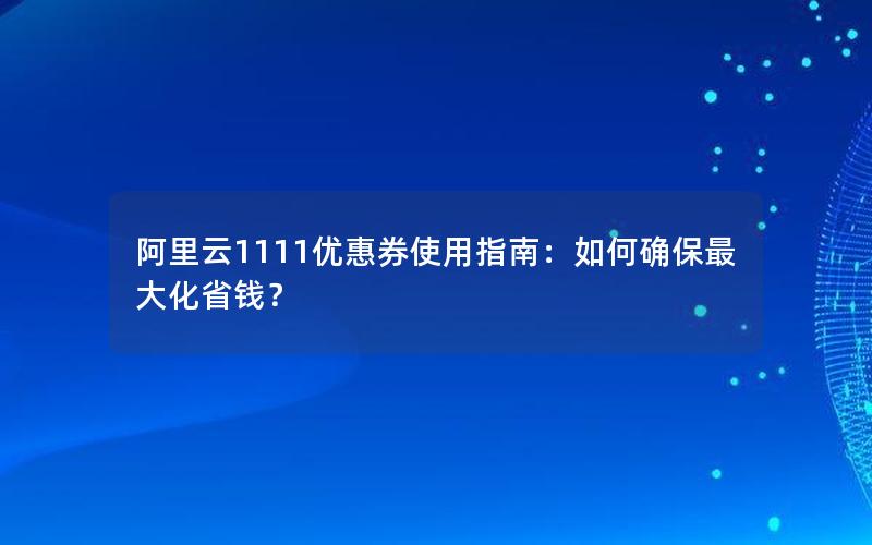 阿里云1111优惠券使用指南：如何确保最大化省钱？