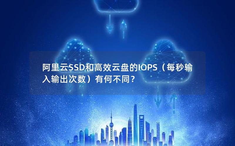 阿里云SSD和高效云盘的IOPS（每秒输入输出次数）有何不同？