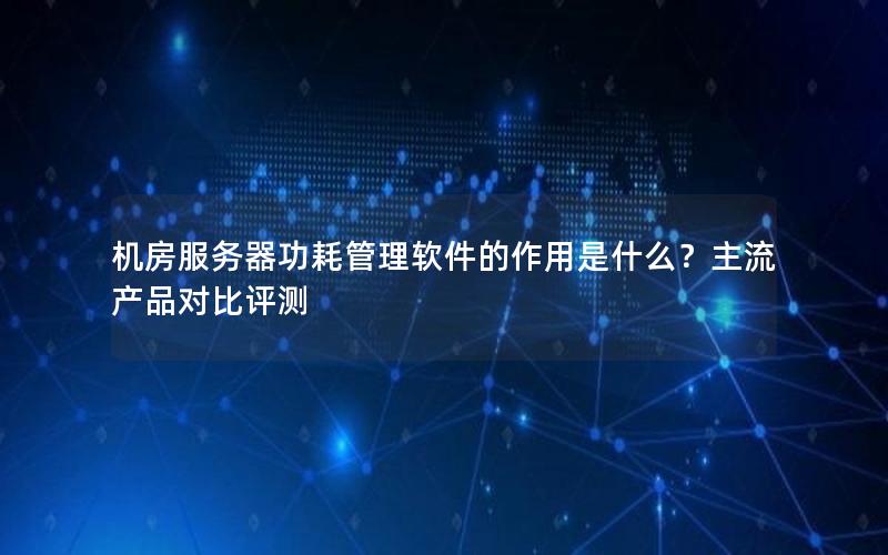 机房服务器功耗管理软件的作用是什么？主流产品对比评测