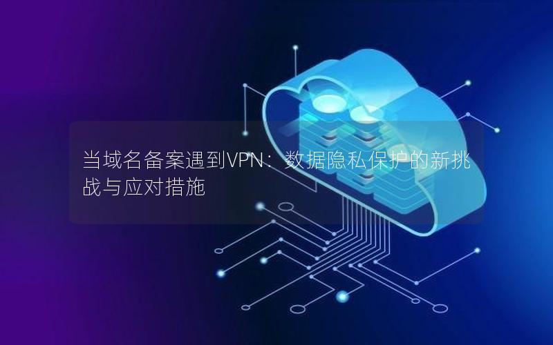 当域名备案遇到VPN：数据隐私保护的新挑战与应对措施