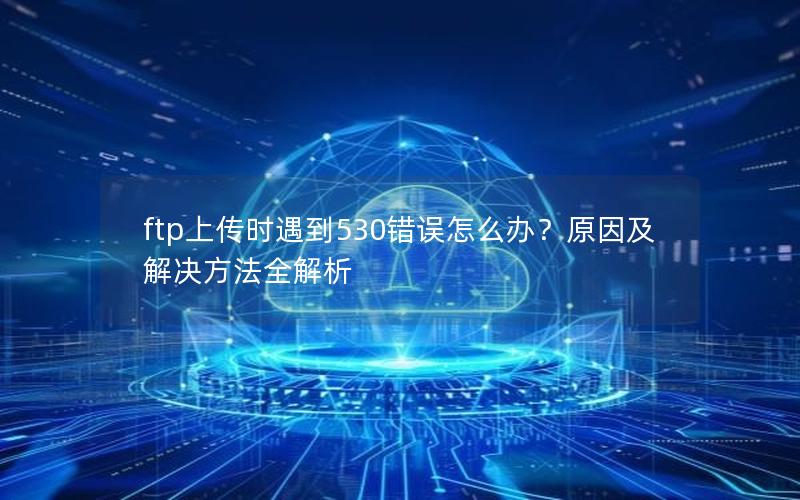 ftp上传时遇到530错误怎么办？原因及解决方法全解析