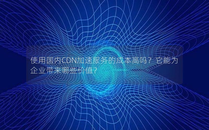 使用国内CDN加速服务的成本高吗？它能为企业带来哪些价值？