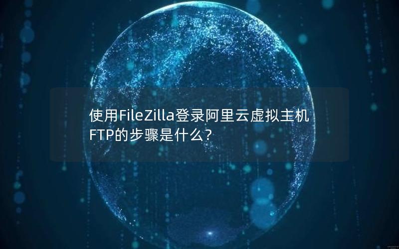 使用FileZilla登录阿里云虚拟主机FTP的步骤是什么？